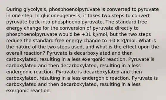 During glycolysis, phosphoenolpyruvate is converted to pyruvate in one step. In gluconeogenesis, it takes two steps to convert pyruvate back into phosphoenolpyruvate. The standard free energy change for the conversion of pyruvate directly to phosphoenolpyruvate would be +31 kJ/mol, but the two steps reduce the standard free energy change to +0.8 kJ/mol. What is the nature of the two steps used, and what is the effect upon the overall reaction? Pyruvate is decarboxylated and then carboxylated, resulting in a less exergonic reaction. Pyruvate is carboxylated and then decarboxylated, resulting in a less endergonic reaction. Pyruvate is decarboxylated and then carboxylated, resulting in a less endergonic reaction. Pyruvate is carboxylated and then decarboxylated, resulting in a less exergonic reaction.