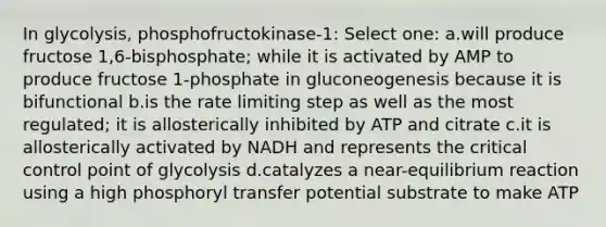 In glycolysis, phosphofructokinase-1: Select one: a.will produce fructose 1,6-bisphosphate; while it is activated by AMP to produce fructose 1-phosphate in gluconeogenesis because it is bifunctional b.is the rate limiting step as well as the most regulated; it is allosterically inhibited by ATP and citrate c.it is allosterically activated by NADH and represents the critical control point of glycolysis d.catalyzes a near-equilibrium reaction using a high phosphoryl transfer potential substrate to make ATP