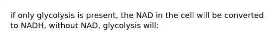 if only glycolysis is present, the NAD in the cell will be converted to NADH, without NAD, glycolysis will: