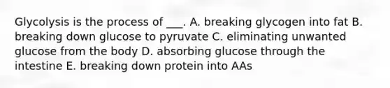 Glycolysis is the process of ___. A. breaking glycogen into fat B. breaking down glucose to pyruvate C. eliminating unwanted glucose from the body D. absorbing glucose through the intestine E. breaking down protein into AAs