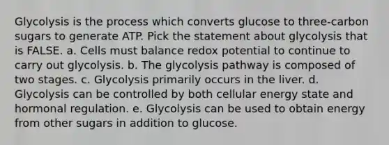 Glycolysis is the process which converts glucose to three-carbon sugars to generate ATP. Pick the statement about glycolysis that is FALSE. a. Cells must balance redox potential to continue to carry out glycolysis. b. The glycolysis pathway is composed of two stages. c. Glycolysis primarily occurs in the liver. d. Glycolysis can be controlled by both cellular energy state and <a href='https://www.questionai.com/knowledge/kWtgG8cv0d-hormonal-regulation' class='anchor-knowledge'>hormonal regulation</a>. e. Glycolysis can be used to obtain energy from other sugars in addition to glucose.