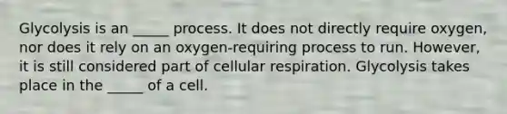 Glycolysis is an _____ process. It does not directly require oxygen, nor does it rely on an oxygen-requiring process to run. However, it is still considered part of cellular respiration. Glycolysis takes place in the _____ of a cell.