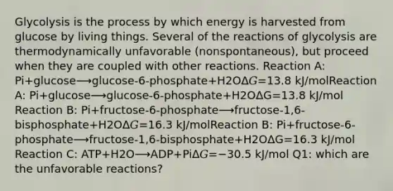 Glycolysis is the process by which energy is harvested from glucose by living things. Several of the reactions of glycolysis are thermodynamically unfavorable (nonspontaneous), but proceed when they are coupled with other reactions. Reaction A: Pi+glucose⟶glucose-6-phosphate+H2OΔ𝐺=13.8 kJ/molReaction A: Pi+glucose⟶glucose-6-phosphate+H2OΔ⁢G=13.8 kJ/mol Reaction B: Pi+fructose-6-phosphate⟶fructose-1,6-bisphosphate+H2OΔ𝐺=16.3 kJ/molReaction B: Pi+fructose-6-phosphate⟶fructose-1,6-bisphosphate+H2OΔ⁢G=16.3 kJ/mol Reaction C: ATP+H2O⟶ADP+PiΔ𝐺=−30.5 kJ/mol Q1: which are the unfavorable reactions?