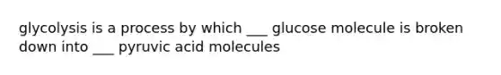 glycolysis is a process by which ___ glucose molecule is broken down into ___ pyruvic acid molecules