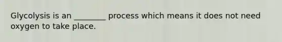 Glycolysis is an ________ process which means it does not need oxygen to take place.