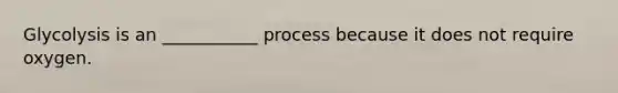 Glycolysis is an ___________ process because it does not require oxygen.