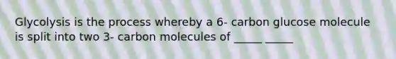 Glycolysis is the process whereby a 6- carbon glucose molecule is split into two 3- carbon molecules of _____ _____