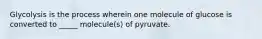 Glycolysis is the process wherein one molecule of glucose is converted to _____ molecule(s) of pyruvate.