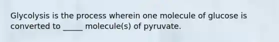 Glycolysis is the process wherein one molecule of glucose is converted to _____ molecule(s) of pyruvate.