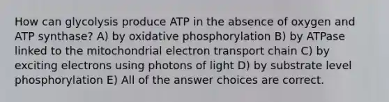 How can glycolysis produce ATP in the absence of oxygen and ATP synthase? A) by oxidative phosphorylation B) by ATPase linked to the mitochondrial electron transport chain C) by exciting electrons using photons of light D) by substrate level phosphorylation E) All of the answer choices are correct.