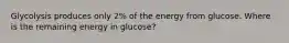 Glycolysis produces only 2% of the energy from glucose. Where is the remaining energy in glucose?