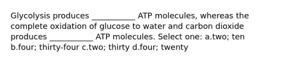 Glycolysis produces ___________ ATP molecules, whereas the complete oxidation of glucose to water and carbon dioxide produces ___________ ATP molecules. Select one: a.two; ten b.four; thirty-four c.two; thirty d.four; twenty