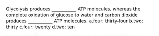 Glycolysis produces ___________ ATP molecules, whereas the complete oxidation of glucose to water and carbon dioxide produces ___________ ATP molecules. a.four; thirty-four b.two; thirty c.four; twenty d.two; ten