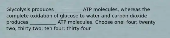 Glycolysis produces ___________ ATP molecules, whereas the complete oxidation of glucose to water and carbon dioxide produces ___________ ATP molecules. Choose one: four; twenty two; thirty two; ten four; thirty-four