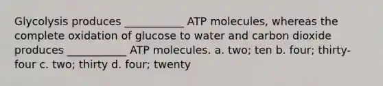 Glycolysis produces ___________ ATP molecules, whereas the complete oxidation of glucose to water and carbon dioxide produces ___________ ATP molecules. a. two; ten b. four; thirty-four c. two; thirty d. four; twenty