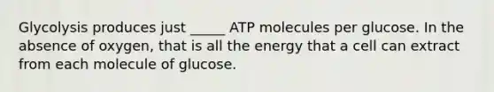 Glycolysis produces just _____ ATP molecules per glucose. In the absence of oxygen, that is all the energy that a cell can extract from each molecule of glucose.