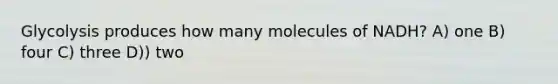 Glycolysis produces how many molecules of NADH? A) one B) four C) three D)) two