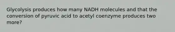 Glycolysis produces how many NADH molecules and that the conversion of pyruvic acid to acetyl coenzyme produces two more?