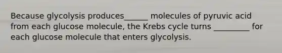 Because glycolysis produces______ molecules of pyruvic acid from each glucose molecule, the Krebs cycle turns _________ for each glucose molecule that enters glycolysis.