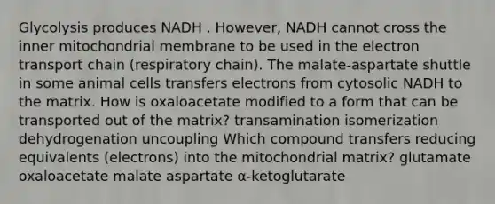 Glycolysis produces NADH . However, NADH cannot cross the inner mitochondrial membrane to be used in the electron transport chain (respiratory chain). The malate-aspartate shuttle in some animal cells transfers electrons from cytosolic NADH to the matrix. How is oxaloacetate modified to a form that can be transported out of the matrix? transamination isomerization dehydrogenation uncoupling Which compound transfers reducing equivalents (electrons) into the mitochondrial matrix? glutamate oxaloacetate malate aspartate α‑ketoglutarate