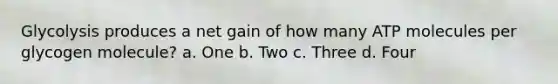 Glycolysis produces a net gain of how many ATP molecules per glycogen molecule? a. One b. Two c. Three d. Four