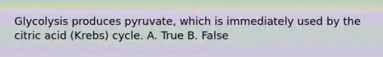 Glycolysis produces pyruvate, which is immediately used by the citric acid (Krebs) cycle. A. True B. False