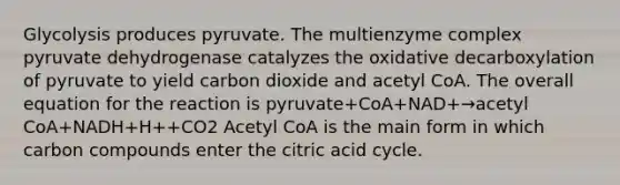 Glycolysis produces pyruvate. The multienzyme complex pyruvate dehydrogenase catalyzes the oxidative decarboxylation of pyruvate to yield carbon dioxide and acetyl CoA. The overall equation for the reaction is pyruvate+CoA+NAD+→acetyl CoA+NADH+H++CO2 Acetyl CoA is the main form in which carbon compounds enter the citric acid cycle.