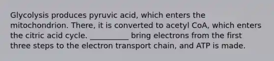 Glycolysis produces pyruvic acid, which enters the mitochondrion. There, it is converted to acetyl CoA, which enters the citric acid cycle. __________ bring electrons from the first three steps to the electron transport chain, and ATP is made.