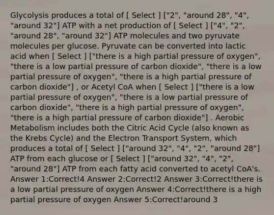 Glycolysis produces a total of [ Select ] ["2", "around 28", "4", "around 32"] ATP with a net production of [ Select ] ["4", "2", "around 28", "around 32"] ATP molecules and two pyruvate molecules per glucose. Pyruvate can be converted into lactic acid when [ Select ] ["there is a high partial pressure of oxygen", "there is a low partial pressure of carbon dioxide", "there is a low partial pressure of oxygen", "there is a high partial pressure of carbon dioxide"] , or Acetyl CoA when [ Select ] ["there is a low partial pressure of oxygen", "there is a low partial pressure of carbon dioxide", "there is a high partial pressure of oxygen", "there is a high partial pressure of carbon dioxide"] . Aerobic Metabolism includes both the Citric Acid Cycle (also known as the Krebs Cycle) and the Electron Transport System, which produces a total of [ Select ] ["around 32", "4", "2", "around 28"] ATP from each glucose or [ Select ] ["around 32", "4", "2", "around 28"] ATP from each fatty acid converted to acetyl CoA's. Answer 1:Correct!4 Answer 2:Correct!2 Answer 3:Correct!there is a low partial pressure of oxygen Answer 4:Correct!there is a high partial pressure of oxygen Answer 5:Correct!around 3