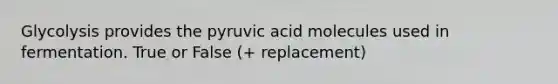 Glycolysis provides the pyruvic acid molecules used in fermentation. True or False (+ replacement)