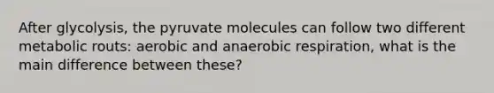 After glycolysis, the pyruvate molecules can follow two different metabolic routs: aerobic and an<a href='https://www.questionai.com/knowledge/kyxGdbadrV-aerobic-respiration' class='anchor-knowledge'>aerobic respiration</a>, what is the main difference between these?