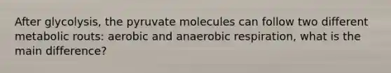 After glycolysis, the pyruvate molecules can follow two different metabolic routs: aerobic and anaerobic respiration, what is the main difference?