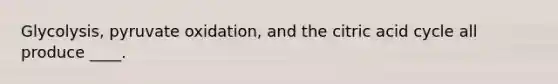 Glycolysis, pyruvate oxidation, and the citric acid cycle all produce ____.