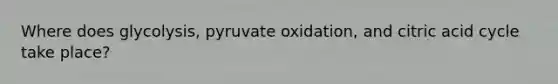 Where does glycolysis, pyruvate oxidation, and citric acid cycle take place?