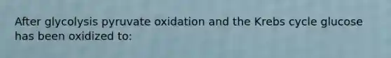 After glycolysis pyruvate oxidation and the Krebs cycle glucose has been oxidized to: