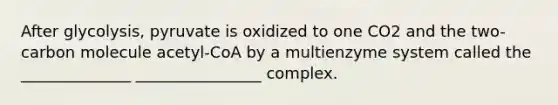 After glycolysis, pyruvate is oxidized to one CO2 and the two-carbon molecule acetyl-CoA by a multienzyme system called the ______________ ________________ complex.