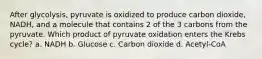 After glycolysis, pyruvate is oxidized to produce carbon dioxide, NADH, and a molecule that contains 2 of the 3 carbons from the pyruvate. Which product of pyruvate oxidation enters the Krebs cycle? a. NADH b. Glucose c. Carbon dioxide d. Acetyl-CoA