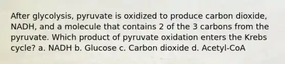 After glycolysis, pyruvate is oxidized to produce carbon dioxide, NADH, and a molecule that contains 2 of the 3 carbons from the pyruvate. Which product of pyruvate oxidation enters the Krebs cycle? a. NADH b. Glucose c. Carbon dioxide d. Acetyl-CoA