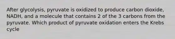 After glycolysis, pyruvate is oxidized to produce carbon dioxide, NADH, and a molecule that contains 2 of the 3 carbons from the pyruvate. Which product of pyruvate oxidation enters the Krebs cycle