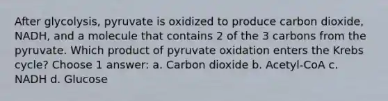 After glycolysis, pyruvate is oxidized to produce carbon dioxide, NADH, and a molecule that contains 2 of the 3 carbons from the pyruvate. Which product of pyruvate oxidation enters the Krebs cycle? Choose 1 answer: a. Carbon dioxide b. Acetyl-CoA c. NADH d. Glucose