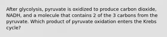 After glycolysis, pyruvate is oxidized to produce carbon dioxide, NADH, and a molecule that contains 2 of the 3 carbons from the pyruvate. Which product of pyruvate oxidation enters the Krebs cycle?