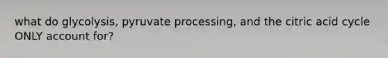 what do glycolysis, pyruvate processing, and the citric acid cycle ONLY account for?