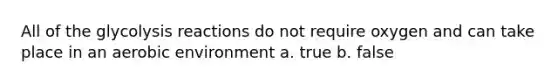 All of the glycolysis reactions do not require oxygen and can take place in an aerobic environment a. true b. false