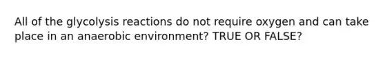 All of the glycolysis reactions do not require oxygen and can take place in an anaerobic environment? TRUE OR FALSE?