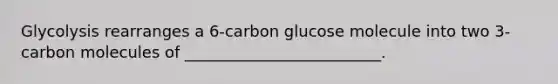 Glycolysis rearranges a 6-carbon glucose molecule into two 3-carbon molecules of _________________________.