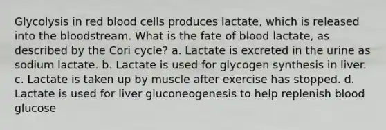 Glycolysis in red blood cells produces lactate, which is released into the bloodstream. What is the fate of blood lactate, as described by the Cori cycle? a. Lactate is excreted in the urine as sodium lactate. b. Lactate is used for glycogen synthesis in liver. c. Lactate is taken up by muscle after exercise has stopped. d. Lactate is used for liver gluconeogenesis to help replenish blood glucose