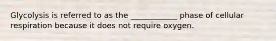 Glycolysis is referred to as the ____________ phase of cellular respiration because it does not require oxygen.