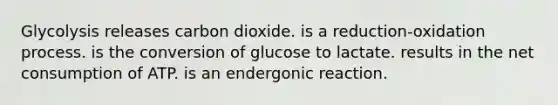 Glycolysis releases carbon dioxide. is a reduction-oxidation process. is the conversion of glucose to lactate. results in the net consumption of ATP. is an endergonic reaction.