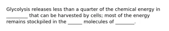 Glycolysis releases less than a quarter of the chemical energy in _________ that can be harvested by cells; most of the energy remains stockpiled in the ______ molecules of ________.