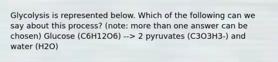 Glycolysis is represented below. Which of the following can we say about this process? (note: more than one answer can be chosen) Glucose (C6H12O6) --> 2 pyruvates (C3O3H3-) and water (H2O)